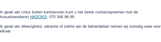 In geval van crisis buiten kantooruren kunt u het beste contactopnemen met de huisartsendienst HADOKS: 070 346 96 69.  In geval van afwezigheid, vakantie of ziekte van de behandelaar nemen wij zonodig waar voor elkaar.
